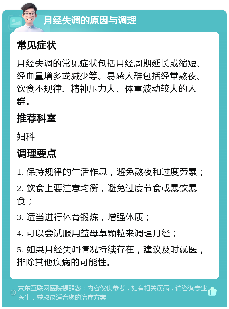 月经失调的原因与调理 常见症状 月经失调的常见症状包括月经周期延长或缩短、经血量增多或减少等。易感人群包括经常熬夜、饮食不规律、精神压力大、体重波动较大的人群。 推荐科室 妇科 调理要点 1. 保持规律的生活作息，避免熬夜和过度劳累； 2. 饮食上要注意均衡，避免过度节食或暴饮暴食； 3. 适当进行体育锻炼，增强体质； 4. 可以尝试服用益母草颗粒来调理月经； 5. 如果月经失调情况持续存在，建议及时就医，排除其他疾病的可能性。