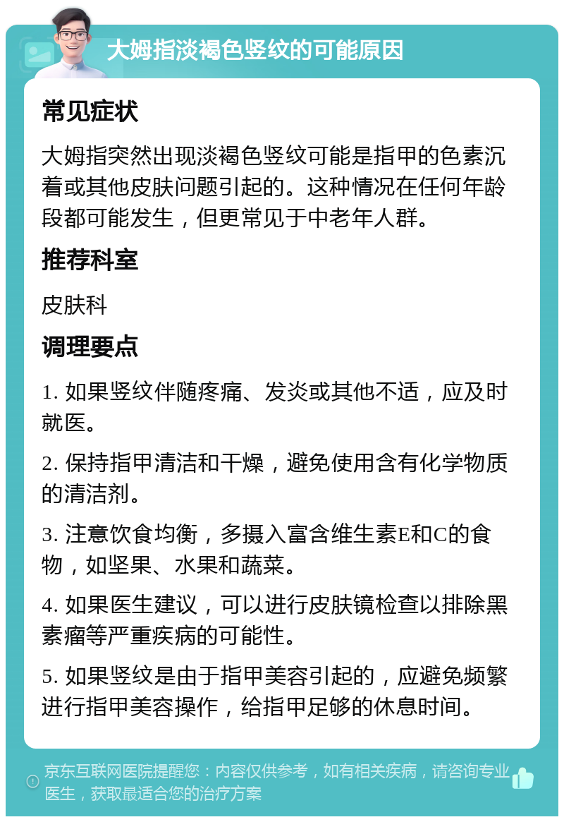 大姆指淡褐色竖纹的可能原因 常见症状 大姆指突然出现淡褐色竖纹可能是指甲的色素沉着或其他皮肤问题引起的。这种情况在任何年龄段都可能发生，但更常见于中老年人群。 推荐科室 皮肤科 调理要点 1. 如果竖纹伴随疼痛、发炎或其他不适，应及时就医。 2. 保持指甲清洁和干燥，避免使用含有化学物质的清洁剂。 3. 注意饮食均衡，多摄入富含维生素E和C的食物，如坚果、水果和蔬菜。 4. 如果医生建议，可以进行皮肤镜检查以排除黑素瘤等严重疾病的可能性。 5. 如果竖纹是由于指甲美容引起的，应避免频繁进行指甲美容操作，给指甲足够的休息时间。