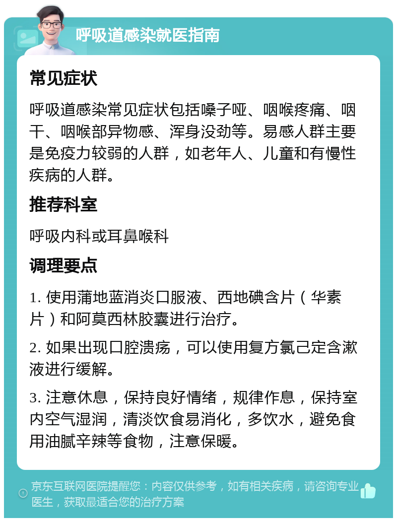 呼吸道感染就医指南 常见症状 呼吸道感染常见症状包括嗓子哑、咽喉疼痛、咽干、咽喉部异物感、浑身没劲等。易感人群主要是免疫力较弱的人群，如老年人、儿童和有慢性疾病的人群。 推荐科室 呼吸内科或耳鼻喉科 调理要点 1. 使用蒲地蓝消炎口服液、西地碘含片（华素片）和阿莫西林胶囊进行治疗。 2. 如果出现口腔溃疡，可以使用复方氯己定含漱液进行缓解。 3. 注意休息，保持良好情绪，规律作息，保持室内空气湿润，清淡饮食易消化，多饮水，避免食用油腻辛辣等食物，注意保暖。