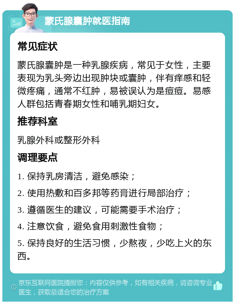 蒙氏腺囊肿就医指南 常见症状 蒙氏腺囊肿是一种乳腺疾病，常见于女性，主要表现为乳头旁边出现肿块或囊肿，伴有痒感和轻微疼痛，通常不红肿，易被误认为是痘痘。易感人群包括青春期女性和哺乳期妇女。 推荐科室 乳腺外科或整形外科 调理要点 1. 保持乳房清洁，避免感染； 2. 使用热敷和百多邦等药膏进行局部治疗； 3. 遵循医生的建议，可能需要手术治疗； 4. 注意饮食，避免食用刺激性食物； 5. 保持良好的生活习惯，少熬夜，少吃上火的东西。