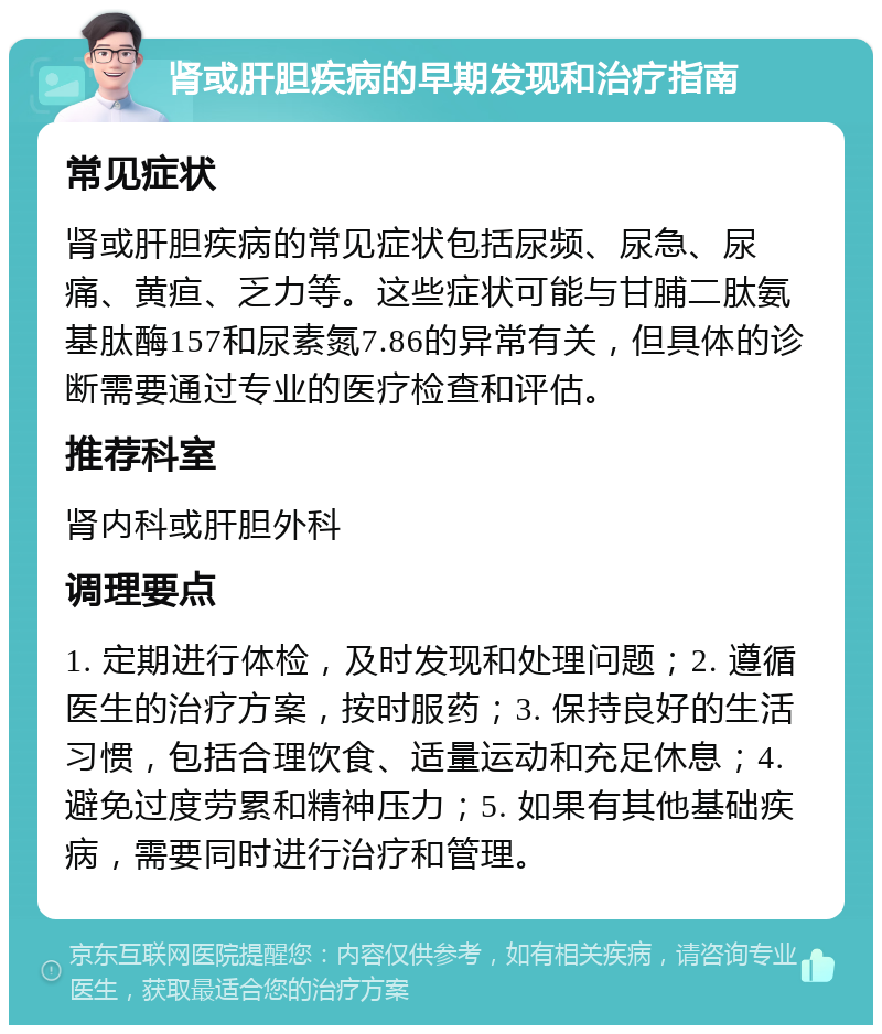 肾或肝胆疾病的早期发现和治疗指南 常见症状 肾或肝胆疾病的常见症状包括尿频、尿急、尿痛、黄疸、乏力等。这些症状可能与甘脯二肽氨基肽酶157和尿素氮7.86的异常有关，但具体的诊断需要通过专业的医疗检查和评估。 推荐科室 肾内科或肝胆外科 调理要点 1. 定期进行体检，及时发现和处理问题；2. 遵循医生的治疗方案，按时服药；3. 保持良好的生活习惯，包括合理饮食、适量运动和充足休息；4. 避免过度劳累和精神压力；5. 如果有其他基础疾病，需要同时进行治疗和管理。