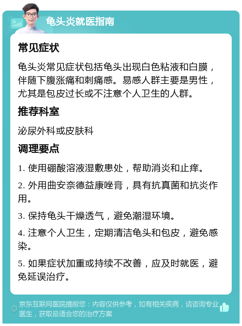 龟头炎就医指南 常见症状 龟头炎常见症状包括龟头出现白色粘液和白膜，伴随下腹涨痛和刺痛感。易感人群主要是男性，尤其是包皮过长或不注意个人卫生的人群。 推荐科室 泌尿外科或皮肤科 调理要点 1. 使用硼酸溶液湿敷患处，帮助消炎和止痒。 2. 外用曲安奈德益康唑膏，具有抗真菌和抗炎作用。 3. 保持龟头干燥透气，避免潮湿环境。 4. 注意个人卫生，定期清洁龟头和包皮，避免感染。 5. 如果症状加重或持续不改善，应及时就医，避免延误治疗。