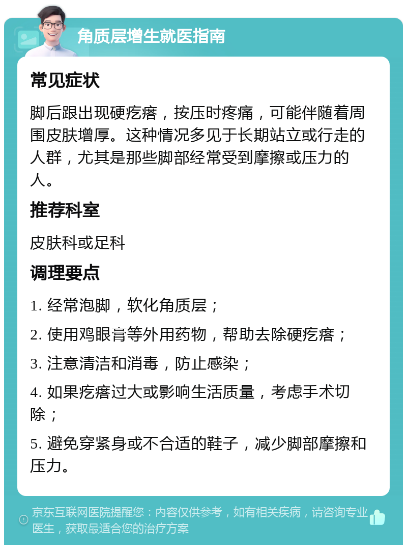 角质层增生就医指南 常见症状 脚后跟出现硬疙瘩，按压时疼痛，可能伴随着周围皮肤增厚。这种情况多见于长期站立或行走的人群，尤其是那些脚部经常受到摩擦或压力的人。 推荐科室 皮肤科或足科 调理要点 1. 经常泡脚，软化角质层； 2. 使用鸡眼膏等外用药物，帮助去除硬疙瘩； 3. 注意清洁和消毒，防止感染； 4. 如果疙瘩过大或影响生活质量，考虑手术切除； 5. 避免穿紧身或不合适的鞋子，减少脚部摩擦和压力。