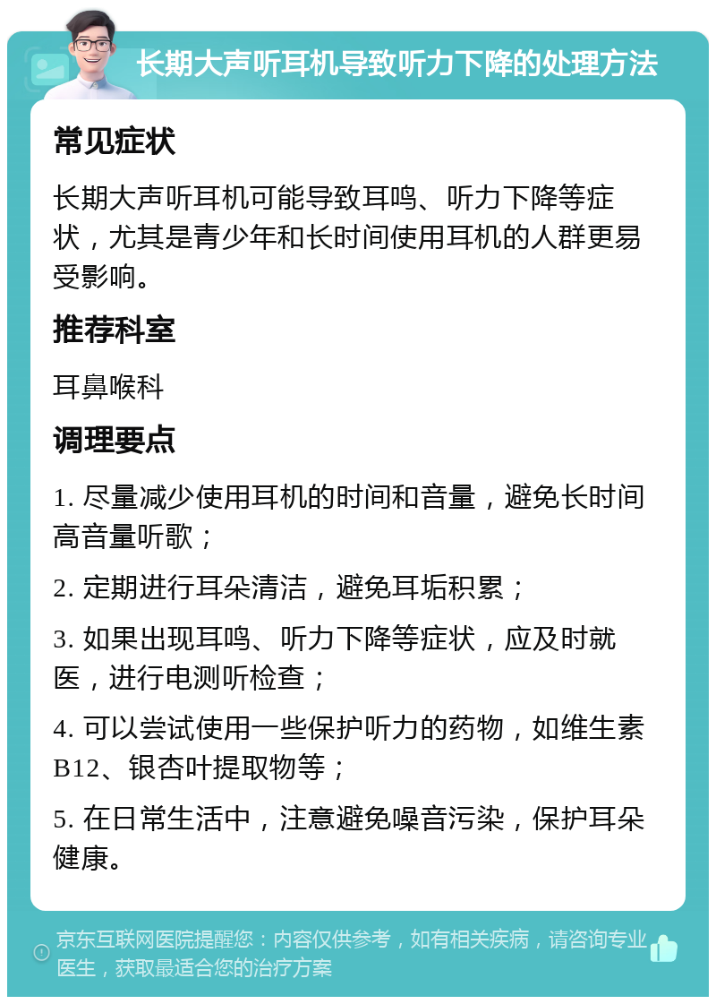 长期大声听耳机导致听力下降的处理方法 常见症状 长期大声听耳机可能导致耳鸣、听力下降等症状，尤其是青少年和长时间使用耳机的人群更易受影响。 推荐科室 耳鼻喉科 调理要点 1. 尽量减少使用耳机的时间和音量，避免长时间高音量听歌； 2. 定期进行耳朵清洁，避免耳垢积累； 3. 如果出现耳鸣、听力下降等症状，应及时就医，进行电测听检查； 4. 可以尝试使用一些保护听力的药物，如维生素B12、银杏叶提取物等； 5. 在日常生活中，注意避免噪音污染，保护耳朵健康。