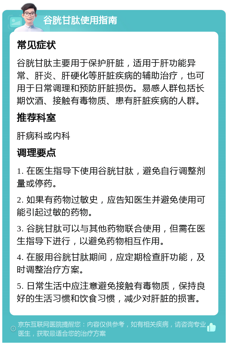 谷胱甘肽使用指南 常见症状 谷胱甘肽主要用于保护肝脏，适用于肝功能异常、肝炎、肝硬化等肝脏疾病的辅助治疗，也可用于日常调理和预防肝脏损伤。易感人群包括长期饮酒、接触有毒物质、患有肝脏疾病的人群。 推荐科室 肝病科或内科 调理要点 1. 在医生指导下使用谷胱甘肽，避免自行调整剂量或停药。 2. 如果有药物过敏史，应告知医生并避免使用可能引起过敏的药物。 3. 谷胱甘肽可以与其他药物联合使用，但需在医生指导下进行，以避免药物相互作用。 4. 在服用谷胱甘肽期间，应定期检查肝功能，及时调整治疗方案。 5. 日常生活中应注意避免接触有毒物质，保持良好的生活习惯和饮食习惯，减少对肝脏的损害。