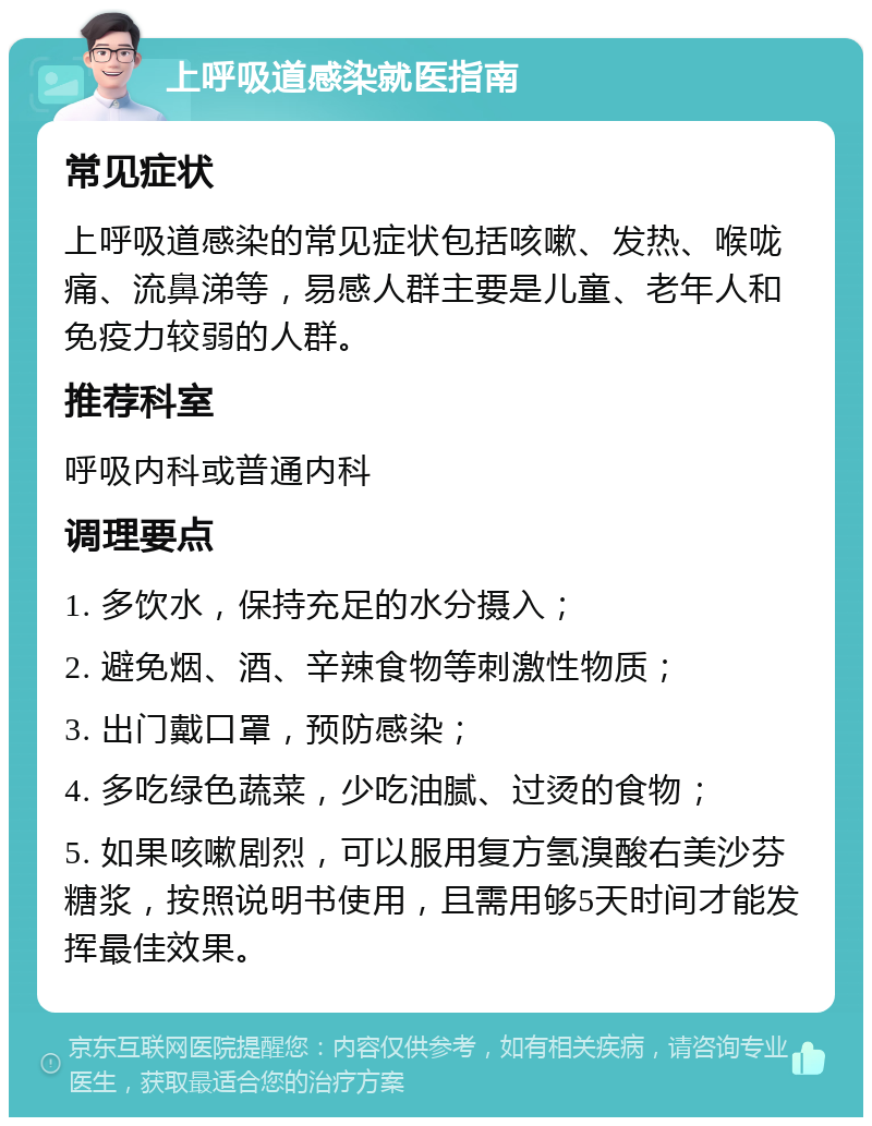 上呼吸道感染就医指南 常见症状 上呼吸道感染的常见症状包括咳嗽、发热、喉咙痛、流鼻涕等，易感人群主要是儿童、老年人和免疫力较弱的人群。 推荐科室 呼吸内科或普通内科 调理要点 1. 多饮水，保持充足的水分摄入； 2. 避免烟、酒、辛辣食物等刺激性物质； 3. 出门戴口罩，预防感染； 4. 多吃绿色蔬菜，少吃油腻、过烫的食物； 5. 如果咳嗽剧烈，可以服用复方氢溴酸右美沙芬糖浆，按照说明书使用，且需用够5天时间才能发挥最佳效果。