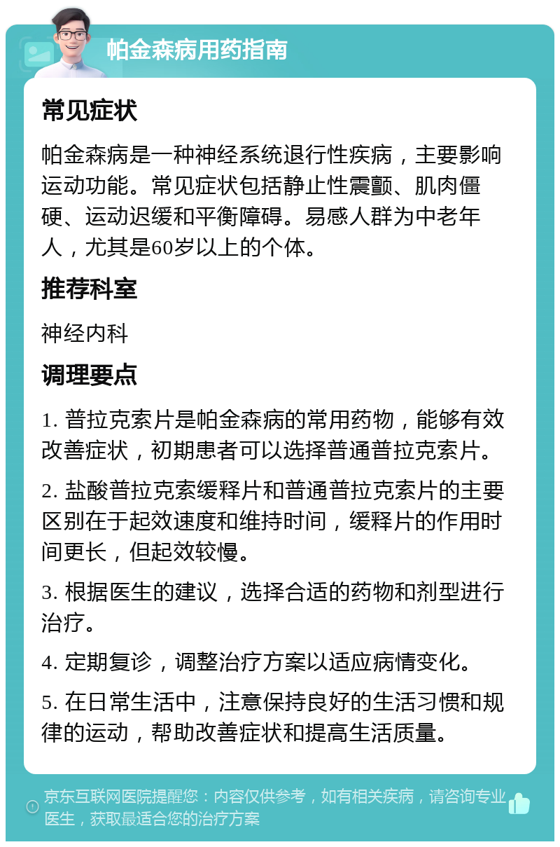 帕金森病用药指南 常见症状 帕金森病是一种神经系统退行性疾病，主要影响运动功能。常见症状包括静止性震颤、肌肉僵硬、运动迟缓和平衡障碍。易感人群为中老年人，尤其是60岁以上的个体。 推荐科室 神经内科 调理要点 1. 普拉克索片是帕金森病的常用药物，能够有效改善症状，初期患者可以选择普通普拉克索片。 2. 盐酸普拉克索缓释片和普通普拉克索片的主要区别在于起效速度和维持时间，缓释片的作用时间更长，但起效较慢。 3. 根据医生的建议，选择合适的药物和剂型进行治疗。 4. 定期复诊，调整治疗方案以适应病情变化。 5. 在日常生活中，注意保持良好的生活习惯和规律的运动，帮助改善症状和提高生活质量。