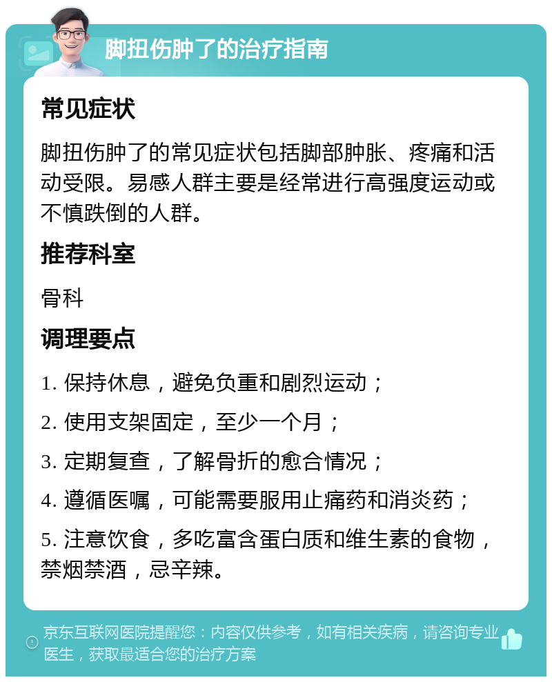 脚扭伤肿了的治疗指南 常见症状 脚扭伤肿了的常见症状包括脚部肿胀、疼痛和活动受限。易感人群主要是经常进行高强度运动或不慎跌倒的人群。 推荐科室 骨科 调理要点 1. 保持休息，避免负重和剧烈运动； 2. 使用支架固定，至少一个月； 3. 定期复查，了解骨折的愈合情况； 4. 遵循医嘱，可能需要服用止痛药和消炎药； 5. 注意饮食，多吃富含蛋白质和维生素的食物，禁烟禁酒，忌辛辣。