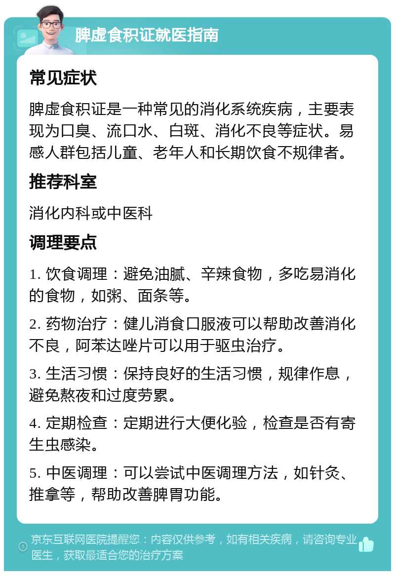 脾虚食积证就医指南 常见症状 脾虚食积证是一种常见的消化系统疾病，主要表现为口臭、流口水、白斑、消化不良等症状。易感人群包括儿童、老年人和长期饮食不规律者。 推荐科室 消化内科或中医科 调理要点 1. 饮食调理：避免油腻、辛辣食物，多吃易消化的食物，如粥、面条等。 2. 药物治疗：健儿消食口服液可以帮助改善消化不良，阿苯达唑片可以用于驱虫治疗。 3. 生活习惯：保持良好的生活习惯，规律作息，避免熬夜和过度劳累。 4. 定期检查：定期进行大便化验，检查是否有寄生虫感染。 5. 中医调理：可以尝试中医调理方法，如针灸、推拿等，帮助改善脾胃功能。