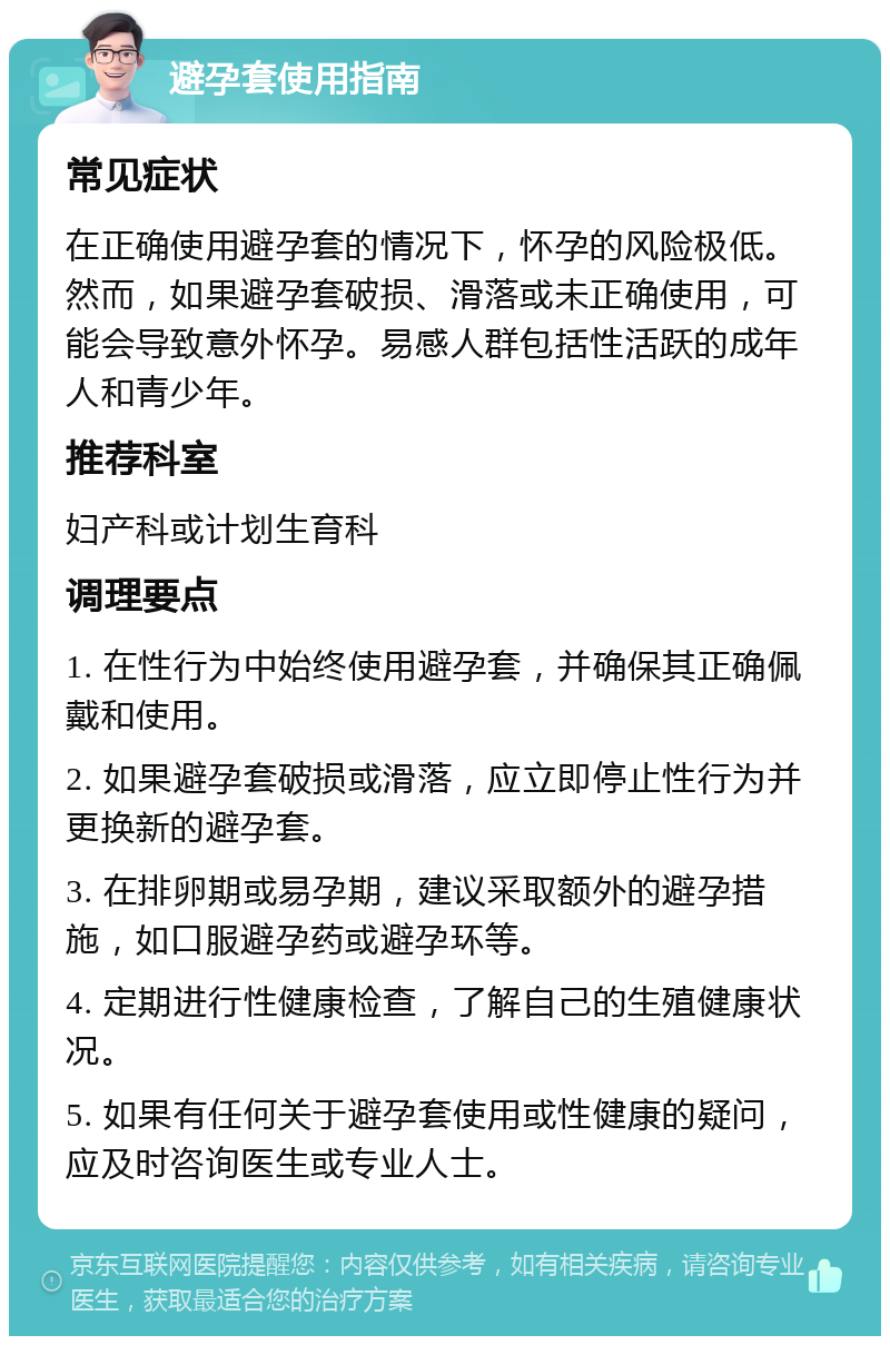 避孕套使用指南 常见症状 在正确使用避孕套的情况下，怀孕的风险极低。然而，如果避孕套破损、滑落或未正确使用，可能会导致意外怀孕。易感人群包括性活跃的成年人和青少年。 推荐科室 妇产科或计划生育科 调理要点 1. 在性行为中始终使用避孕套，并确保其正确佩戴和使用。 2. 如果避孕套破损或滑落，应立即停止性行为并更换新的避孕套。 3. 在排卵期或易孕期，建议采取额外的避孕措施，如口服避孕药或避孕环等。 4. 定期进行性健康检查，了解自己的生殖健康状况。 5. 如果有任何关于避孕套使用或性健康的疑问，应及时咨询医生或专业人士。