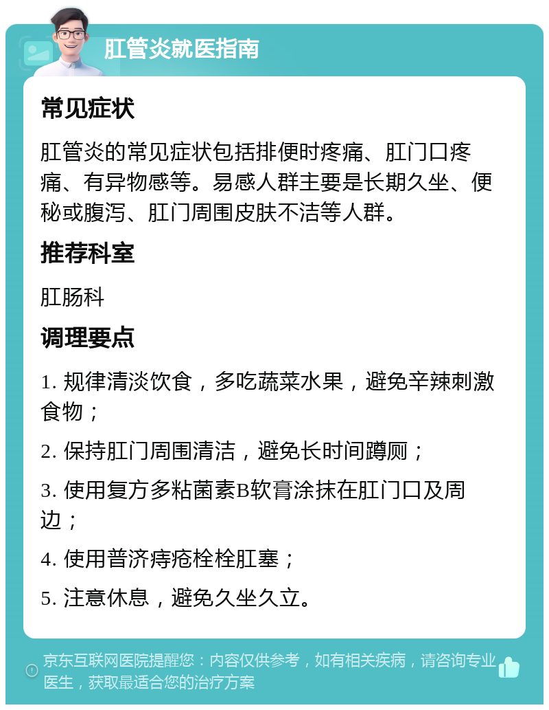 肛管炎就医指南 常见症状 肛管炎的常见症状包括排便时疼痛、肛门口疼痛、有异物感等。易感人群主要是长期久坐、便秘或腹泻、肛门周围皮肤不洁等人群。 推荐科室 肛肠科 调理要点 1. 规律清淡饮食，多吃蔬菜水果，避免辛辣刺激食物； 2. 保持肛门周围清洁，避免长时间蹲厕； 3. 使用复方多粘菌素B软膏涂抹在肛门口及周边； 4. 使用普济痔疮栓栓肛塞； 5. 注意休息，避免久坐久立。