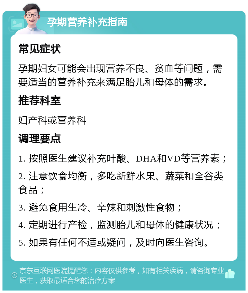 孕期营养补充指南 常见症状 孕期妇女可能会出现营养不良、贫血等问题，需要适当的营养补充来满足胎儿和母体的需求。 推荐科室 妇产科或营养科 调理要点 1. 按照医生建议补充叶酸、DHA和VD等营养素； 2. 注意饮食均衡，多吃新鲜水果、蔬菜和全谷类食品； 3. 避免食用生冷、辛辣和刺激性食物； 4. 定期进行产检，监测胎儿和母体的健康状况； 5. 如果有任何不适或疑问，及时向医生咨询。