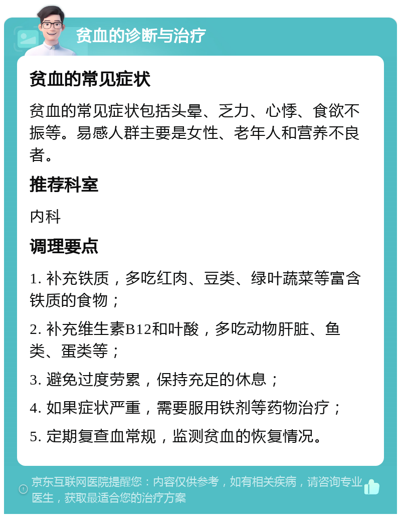 贫血的诊断与治疗 贫血的常见症状 贫血的常见症状包括头晕、乏力、心悸、食欲不振等。易感人群主要是女性、老年人和营养不良者。 推荐科室 内科 调理要点 1. 补充铁质，多吃红肉、豆类、绿叶蔬菜等富含铁质的食物； 2. 补充维生素B12和叶酸，多吃动物肝脏、鱼类、蛋类等； 3. 避免过度劳累，保持充足的休息； 4. 如果症状严重，需要服用铁剂等药物治疗； 5. 定期复查血常规，监测贫血的恢复情况。