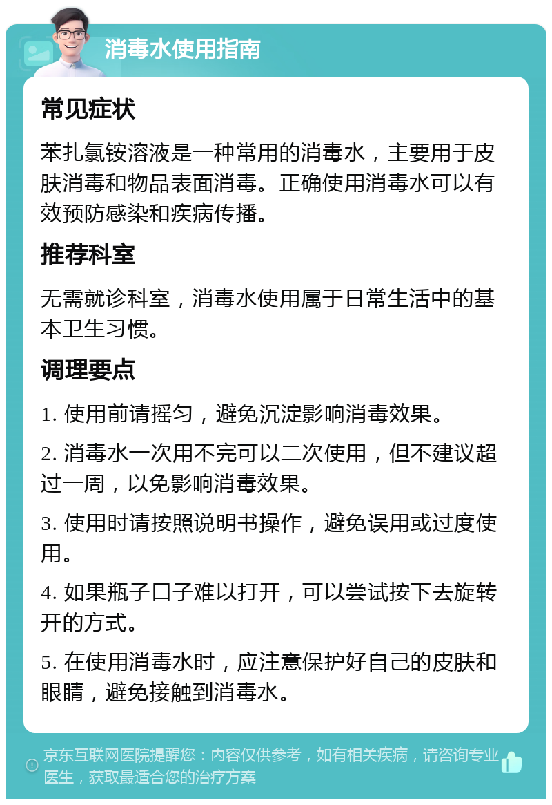 消毒水使用指南 常见症状 苯扎氯铵溶液是一种常用的消毒水，主要用于皮肤消毒和物品表面消毒。正确使用消毒水可以有效预防感染和疾病传播。 推荐科室 无需就诊科室，消毒水使用属于日常生活中的基本卫生习惯。 调理要点 1. 使用前请摇匀，避免沉淀影响消毒效果。 2. 消毒水一次用不完可以二次使用，但不建议超过一周，以免影响消毒效果。 3. 使用时请按照说明书操作，避免误用或过度使用。 4. 如果瓶子口子难以打开，可以尝试按下去旋转开的方式。 5. 在使用消毒水时，应注意保护好自己的皮肤和眼睛，避免接触到消毒水。