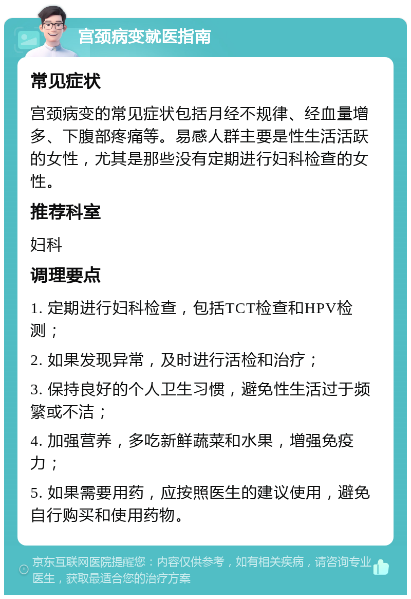 宫颈病变就医指南 常见症状 宫颈病变的常见症状包括月经不规律、经血量增多、下腹部疼痛等。易感人群主要是性生活活跃的女性，尤其是那些没有定期进行妇科检查的女性。 推荐科室 妇科 调理要点 1. 定期进行妇科检查，包括TCT检查和HPV检测； 2. 如果发现异常，及时进行活检和治疗； 3. 保持良好的个人卫生习惯，避免性生活过于频繁或不洁； 4. 加强营养，多吃新鲜蔬菜和水果，增强免疫力； 5. 如果需要用药，应按照医生的建议使用，避免自行购买和使用药物。