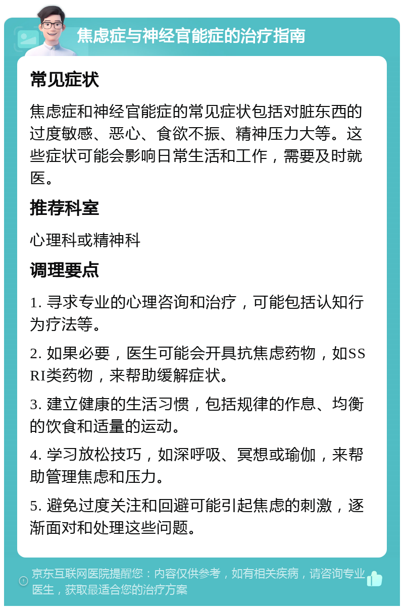 焦虑症与神经官能症的治疗指南 常见症状 焦虑症和神经官能症的常见症状包括对脏东西的过度敏感、恶心、食欲不振、精神压力大等。这些症状可能会影响日常生活和工作，需要及时就医。 推荐科室 心理科或精神科 调理要点 1. 寻求专业的心理咨询和治疗，可能包括认知行为疗法等。 2. 如果必要，医生可能会开具抗焦虑药物，如SSRI类药物，来帮助缓解症状。 3. 建立健康的生活习惯，包括规律的作息、均衡的饮食和适量的运动。 4. 学习放松技巧，如深呼吸、冥想或瑜伽，来帮助管理焦虑和压力。 5. 避免过度关注和回避可能引起焦虑的刺激，逐渐面对和处理这些问题。