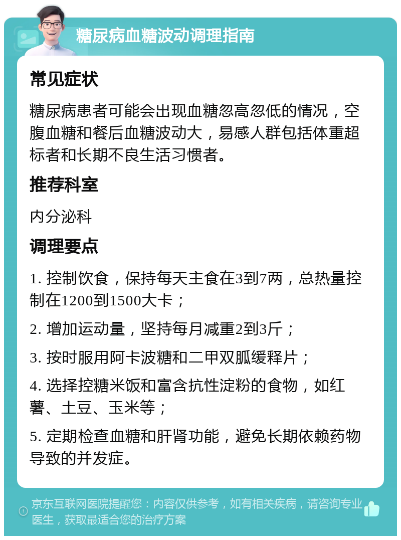 糖尿病血糖波动调理指南 常见症状 糖尿病患者可能会出现血糖忽高忽低的情况，空腹血糖和餐后血糖波动大，易感人群包括体重超标者和长期不良生活习惯者。 推荐科室 内分泌科 调理要点 1. 控制饮食，保持每天主食在3到7两，总热量控制在1200到1500大卡； 2. 增加运动量，坚持每月减重2到3斤； 3. 按时服用阿卡波糖和二甲双胍缓释片； 4. 选择控糖米饭和富含抗性淀粉的食物，如红薯、土豆、玉米等； 5. 定期检查血糖和肝肾功能，避免长期依赖药物导致的并发症。