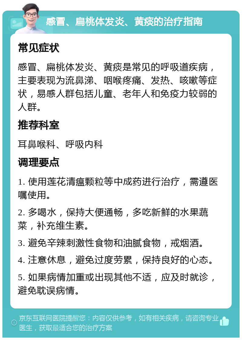 感冒、扁桃体发炎、黄痰的治疗指南 常见症状 感冒、扁桃体发炎、黄痰是常见的呼吸道疾病，主要表现为流鼻涕、咽喉疼痛、发热、咳嗽等症状，易感人群包括儿童、老年人和免疫力较弱的人群。 推荐科室 耳鼻喉科、呼吸内科 调理要点 1. 使用莲花清瘟颗粒等中成药进行治疗，需遵医嘱使用。 2. 多喝水，保持大便通畅，多吃新鲜的水果蔬菜，补充维生素。 3. 避免辛辣刺激性食物和油腻食物，戒烟酒。 4. 注意休息，避免过度劳累，保持良好的心态。 5. 如果病情加重或出现其他不适，应及时就诊，避免耽误病情。