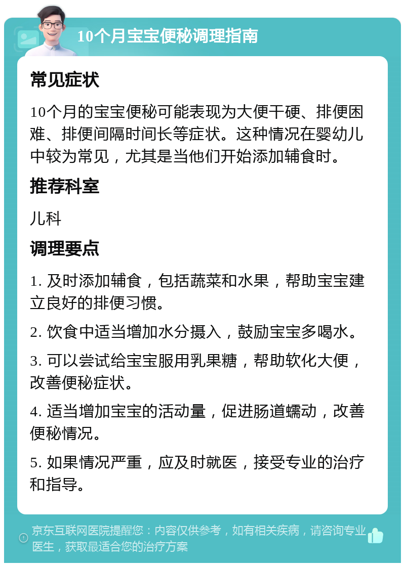 10个月宝宝便秘调理指南 常见症状 10个月的宝宝便秘可能表现为大便干硬、排便困难、排便间隔时间长等症状。这种情况在婴幼儿中较为常见，尤其是当他们开始添加辅食时。 推荐科室 儿科 调理要点 1. 及时添加辅食，包括蔬菜和水果，帮助宝宝建立良好的排便习惯。 2. 饮食中适当增加水分摄入，鼓励宝宝多喝水。 3. 可以尝试给宝宝服用乳果糖，帮助软化大便，改善便秘症状。 4. 适当增加宝宝的活动量，促进肠道蠕动，改善便秘情况。 5. 如果情况严重，应及时就医，接受专业的治疗和指导。