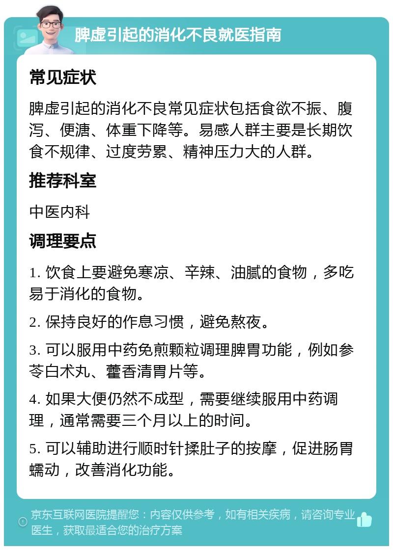 脾虚引起的消化不良就医指南 常见症状 脾虚引起的消化不良常见症状包括食欲不振、腹泻、便溏、体重下降等。易感人群主要是长期饮食不规律、过度劳累、精神压力大的人群。 推荐科室 中医内科 调理要点 1. 饮食上要避免寒凉、辛辣、油腻的食物，多吃易于消化的食物。 2. 保持良好的作息习惯，避免熬夜。 3. 可以服用中药免煎颗粒调理脾胃功能，例如参苓白术丸、藿香清胃片等。 4. 如果大便仍然不成型，需要继续服用中药调理，通常需要三个月以上的时间。 5. 可以辅助进行顺时针揉肚子的按摩，促进肠胃蠕动，改善消化功能。