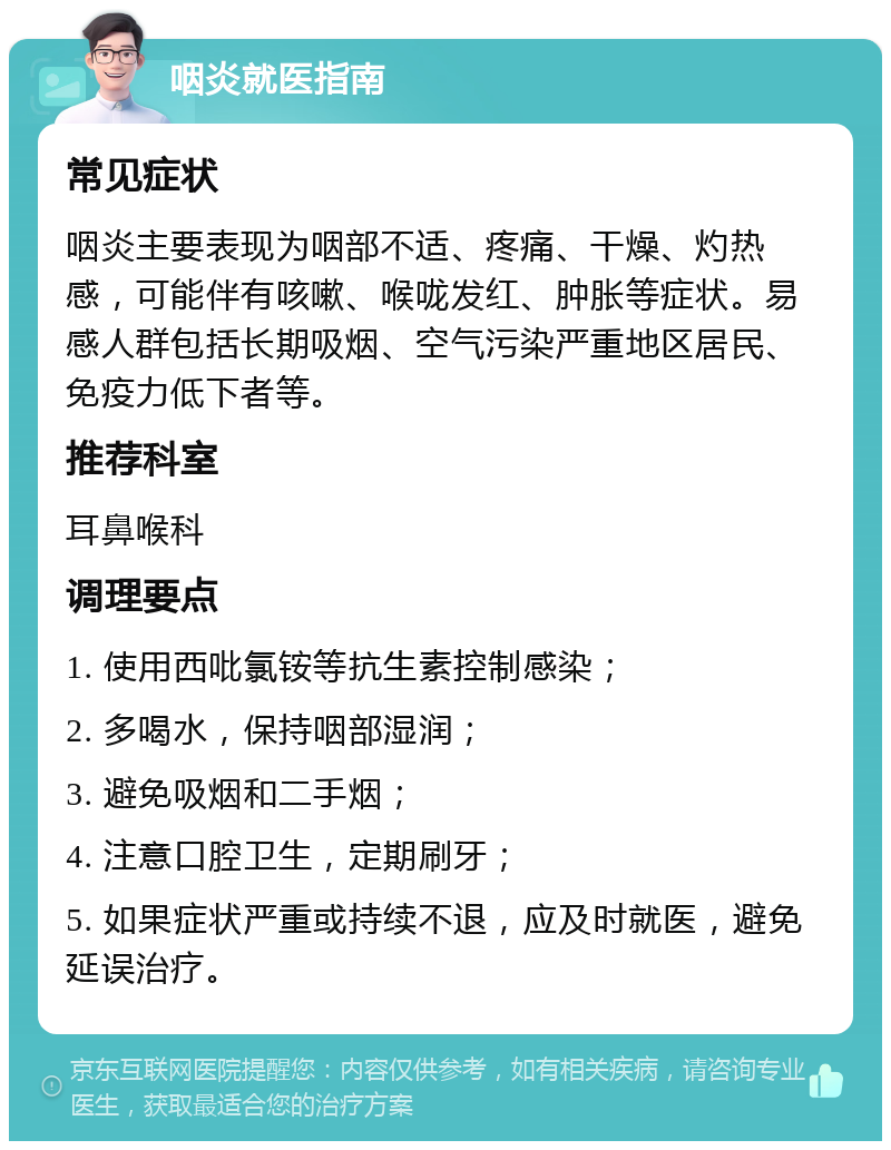 咽炎就医指南 常见症状 咽炎主要表现为咽部不适、疼痛、干燥、灼热感，可能伴有咳嗽、喉咙发红、肿胀等症状。易感人群包括长期吸烟、空气污染严重地区居民、免疫力低下者等。 推荐科室 耳鼻喉科 调理要点 1. 使用西吡氯铵等抗生素控制感染； 2. 多喝水，保持咽部湿润； 3. 避免吸烟和二手烟； 4. 注意口腔卫生，定期刷牙； 5. 如果症状严重或持续不退，应及时就医，避免延误治疗。