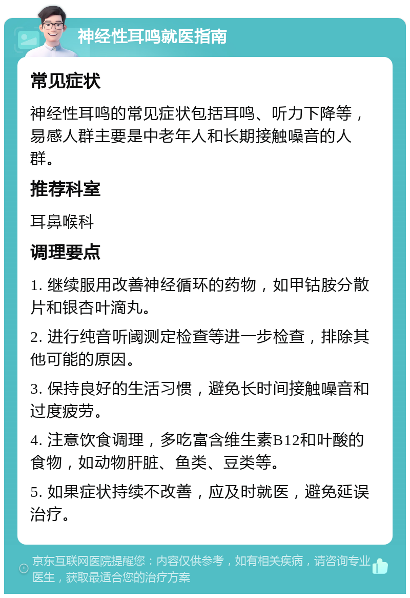 神经性耳鸣就医指南 常见症状 神经性耳鸣的常见症状包括耳鸣、听力下降等，易感人群主要是中老年人和长期接触噪音的人群。 推荐科室 耳鼻喉科 调理要点 1. 继续服用改善神经循环的药物，如甲钴胺分散片和银杏叶滴丸。 2. 进行纯音听阈测定检查等进一步检查，排除其他可能的原因。 3. 保持良好的生活习惯，避免长时间接触噪音和过度疲劳。 4. 注意饮食调理，多吃富含维生素B12和叶酸的食物，如动物肝脏、鱼类、豆类等。 5. 如果症状持续不改善，应及时就医，避免延误治疗。