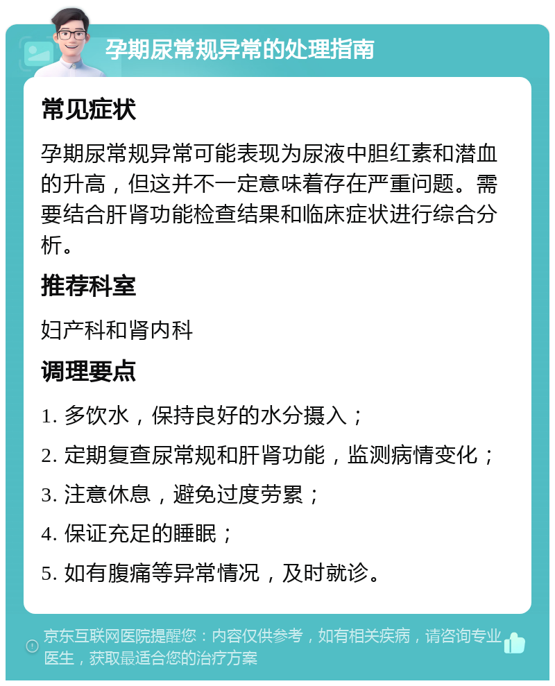 孕期尿常规异常的处理指南 常见症状 孕期尿常规异常可能表现为尿液中胆红素和潜血的升高，但这并不一定意味着存在严重问题。需要结合肝肾功能检查结果和临床症状进行综合分析。 推荐科室 妇产科和肾内科 调理要点 1. 多饮水，保持良好的水分摄入； 2. 定期复查尿常规和肝肾功能，监测病情变化； 3. 注意休息，避免过度劳累； 4. 保证充足的睡眠； 5. 如有腹痛等异常情况，及时就诊。