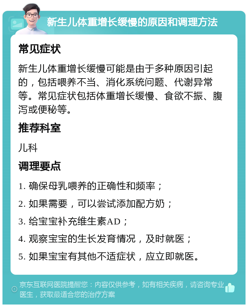 新生儿体重增长缓慢的原因和调理方法 常见症状 新生儿体重增长缓慢可能是由于多种原因引起的，包括喂养不当、消化系统问题、代谢异常等。常见症状包括体重增长缓慢、食欲不振、腹泻或便秘等。 推荐科室 儿科 调理要点 1. 确保母乳喂养的正确性和频率； 2. 如果需要，可以尝试添加配方奶； 3. 给宝宝补充维生素AD； 4. 观察宝宝的生长发育情况，及时就医； 5. 如果宝宝有其他不适症状，应立即就医。