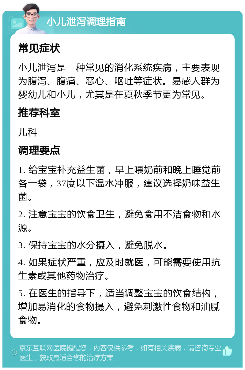 小儿泄泻调理指南 常见症状 小儿泄泻是一种常见的消化系统疾病，主要表现为腹泻、腹痛、恶心、呕吐等症状。易感人群为婴幼儿和小儿，尤其是在夏秋季节更为常见。 推荐科室 儿科 调理要点 1. 给宝宝补充益生菌，早上喂奶前和晚上睡觉前各一袋，37度以下温水冲服，建议选择奶味益生菌。 2. 注意宝宝的饮食卫生，避免食用不洁食物和水源。 3. 保持宝宝的水分摄入，避免脱水。 4. 如果症状严重，应及时就医，可能需要使用抗生素或其他药物治疗。 5. 在医生的指导下，适当调整宝宝的饮食结构，增加易消化的食物摄入，避免刺激性食物和油腻食物。