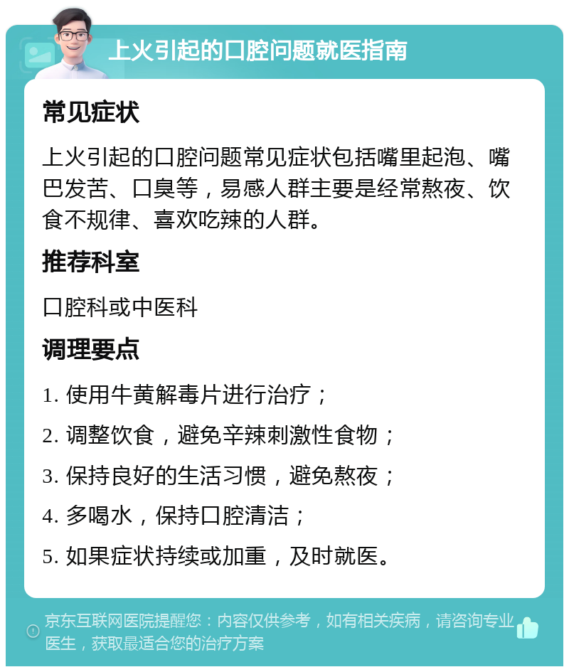 上火引起的口腔问题就医指南 常见症状 上火引起的口腔问题常见症状包括嘴里起泡、嘴巴发苦、口臭等，易感人群主要是经常熬夜、饮食不规律、喜欢吃辣的人群。 推荐科室 口腔科或中医科 调理要点 1. 使用牛黄解毒片进行治疗； 2. 调整饮食，避免辛辣刺激性食物； 3. 保持良好的生活习惯，避免熬夜； 4. 多喝水，保持口腔清洁； 5. 如果症状持续或加重，及时就医。