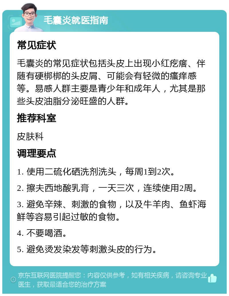 毛囊炎就医指南 常见症状 毛囊炎的常见症状包括头皮上出现小红疙瘩、伴随有硬梆梆的头皮屑、可能会有轻微的瘙痒感等。易感人群主要是青少年和成年人，尤其是那些头皮油脂分泌旺盛的人群。 推荐科室 皮肤科 调理要点 1. 使用二硫化硒洗剂洗头，每周1到2次。 2. 擦夫西地酸乳膏，一天三次，连续使用2周。 3. 避免辛辣、刺激的食物，以及牛羊肉、鱼虾海鲜等容易引起过敏的食物。 4. 不要喝酒。 5. 避免烫发染发等刺激头皮的行为。