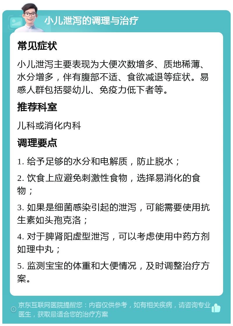 小儿泄泻的调理与治疗 常见症状 小儿泄泻主要表现为大便次数增多、质地稀薄、水分增多，伴有腹部不适、食欲减退等症状。易感人群包括婴幼儿、免疫力低下者等。 推荐科室 儿科或消化内科 调理要点 1. 给予足够的水分和电解质，防止脱水； 2. 饮食上应避免刺激性食物，选择易消化的食物； 3. 如果是细菌感染引起的泄泻，可能需要使用抗生素如头孢克洛； 4. 对于脾肾阳虚型泄泻，可以考虑使用中药方剂如理中丸； 5. 监测宝宝的体重和大便情况，及时调整治疗方案。