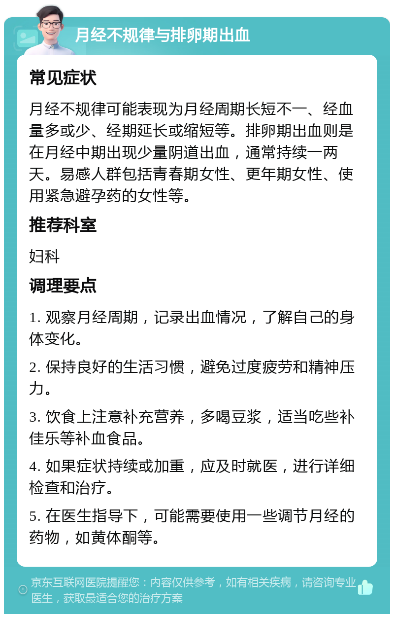 月经不规律与排卵期出血 常见症状 月经不规律可能表现为月经周期长短不一、经血量多或少、经期延长或缩短等。排卵期出血则是在月经中期出现少量阴道出血，通常持续一两天。易感人群包括青春期女性、更年期女性、使用紧急避孕药的女性等。 推荐科室 妇科 调理要点 1. 观察月经周期，记录出血情况，了解自己的身体变化。 2. 保持良好的生活习惯，避免过度疲劳和精神压力。 3. 饮食上注意补充营养，多喝豆浆，适当吃些补佳乐等补血食品。 4. 如果症状持续或加重，应及时就医，进行详细检查和治疗。 5. 在医生指导下，可能需要使用一些调节月经的药物，如黄体酮等。