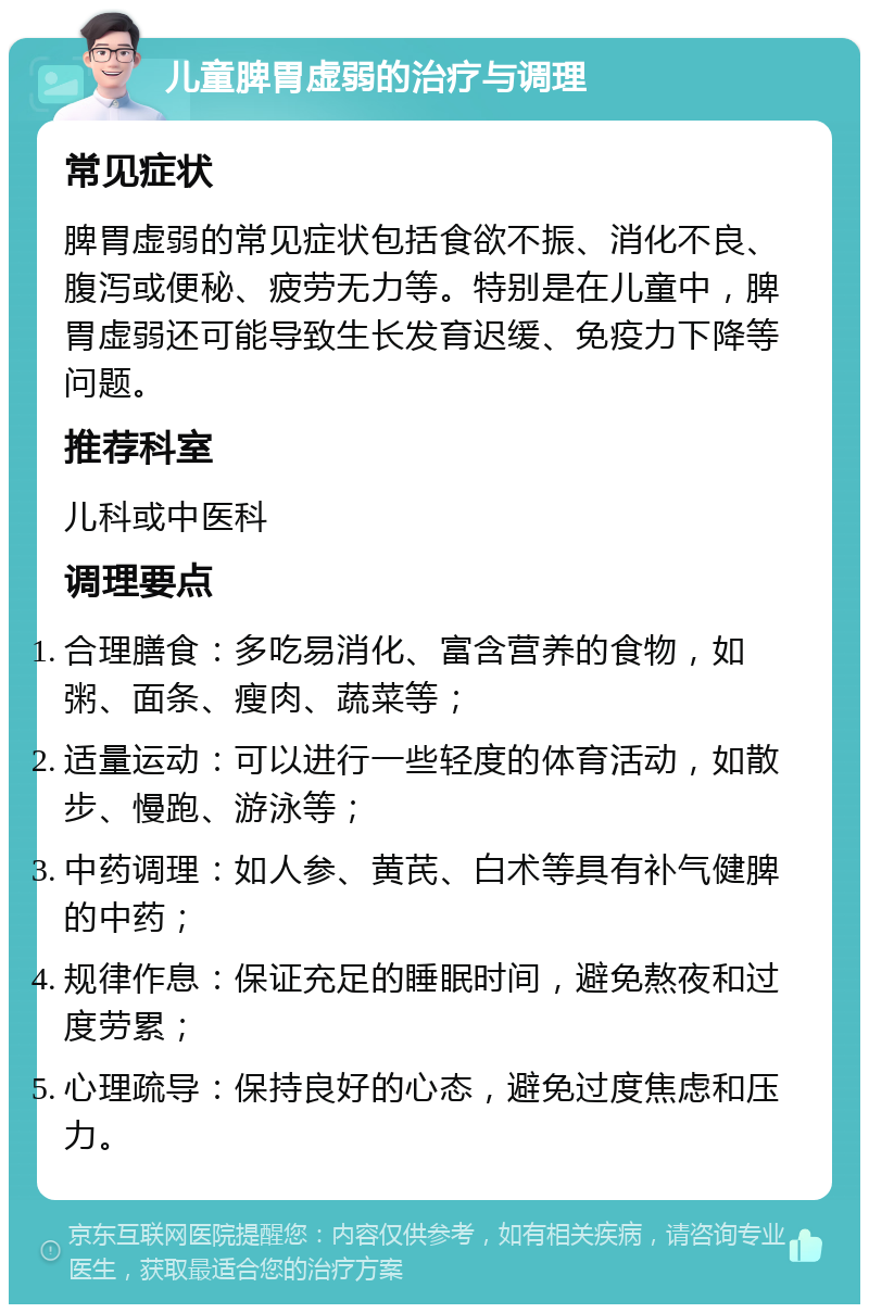 儿童脾胃虚弱的治疗与调理 常见症状 脾胃虚弱的常见症状包括食欲不振、消化不良、腹泻或便秘、疲劳无力等。特别是在儿童中，脾胃虚弱还可能导致生长发育迟缓、免疫力下降等问题。 推荐科室 儿科或中医科 调理要点 合理膳食：多吃易消化、富含营养的食物，如粥、面条、瘦肉、蔬菜等； 适量运动：可以进行一些轻度的体育活动，如散步、慢跑、游泳等； 中药调理：如人参、黄芪、白术等具有补气健脾的中药； 规律作息：保证充足的睡眠时间，避免熬夜和过度劳累； 心理疏导：保持良好的心态，避免过度焦虑和压力。