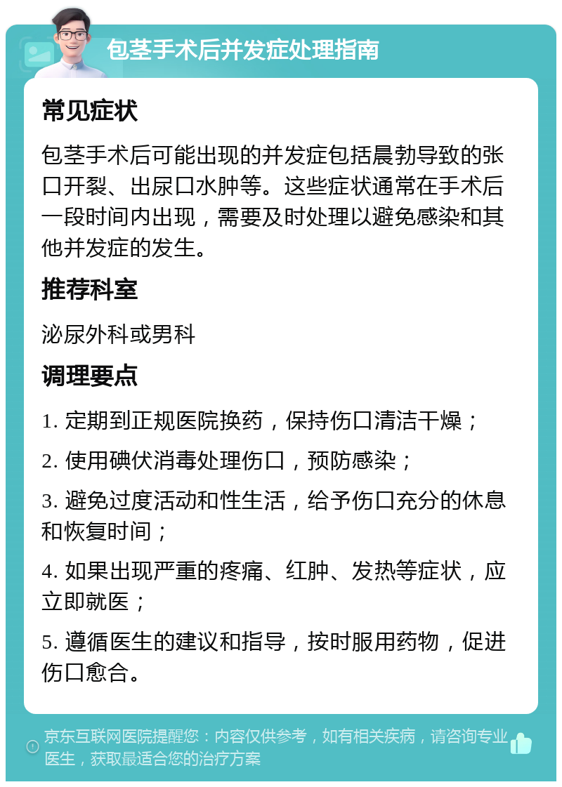 包茎手术后并发症处理指南 常见症状 包茎手术后可能出现的并发症包括晨勃导致的张口开裂、出尿口水肿等。这些症状通常在手术后一段时间内出现，需要及时处理以避免感染和其他并发症的发生。 推荐科室 泌尿外科或男科 调理要点 1. 定期到正规医院换药，保持伤口清洁干燥； 2. 使用碘伏消毒处理伤口，预防感染； 3. 避免过度活动和性生活，给予伤口充分的休息和恢复时间； 4. 如果出现严重的疼痛、红肿、发热等症状，应立即就医； 5. 遵循医生的建议和指导，按时服用药物，促进伤口愈合。