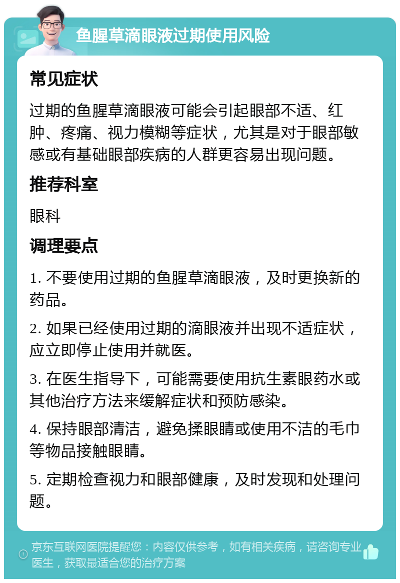 鱼腥草滴眼液过期使用风险 常见症状 过期的鱼腥草滴眼液可能会引起眼部不适、红肿、疼痛、视力模糊等症状，尤其是对于眼部敏感或有基础眼部疾病的人群更容易出现问题。 推荐科室 眼科 调理要点 1. 不要使用过期的鱼腥草滴眼液，及时更换新的药品。 2. 如果已经使用过期的滴眼液并出现不适症状，应立即停止使用并就医。 3. 在医生指导下，可能需要使用抗生素眼药水或其他治疗方法来缓解症状和预防感染。 4. 保持眼部清洁，避免揉眼睛或使用不洁的毛巾等物品接触眼睛。 5. 定期检查视力和眼部健康，及时发现和处理问题。