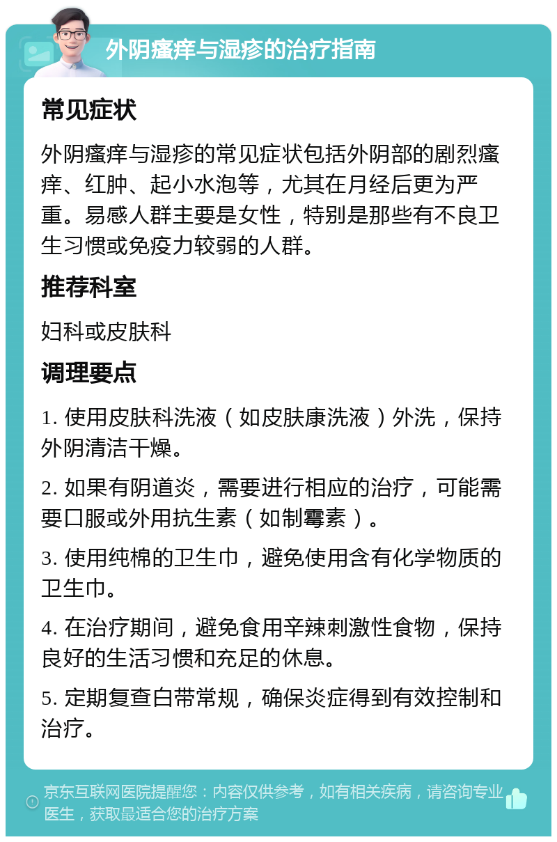 外阴瘙痒与湿疹的治疗指南 常见症状 外阴瘙痒与湿疹的常见症状包括外阴部的剧烈瘙痒、红肿、起小水泡等，尤其在月经后更为严重。易感人群主要是女性，特别是那些有不良卫生习惯或免疫力较弱的人群。 推荐科室 妇科或皮肤科 调理要点 1. 使用皮肤科洗液（如皮肤康洗液）外洗，保持外阴清洁干燥。 2. 如果有阴道炎，需要进行相应的治疗，可能需要口服或外用抗生素（如制霉素）。 3. 使用纯棉的卫生巾，避免使用含有化学物质的卫生巾。 4. 在治疗期间，避免食用辛辣刺激性食物，保持良好的生活习惯和充足的休息。 5. 定期复查白带常规，确保炎症得到有效控制和治疗。