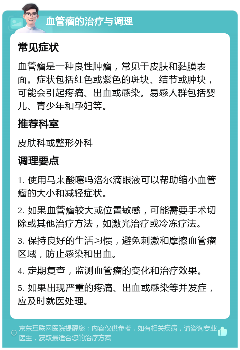 血管瘤的治疗与调理 常见症状 血管瘤是一种良性肿瘤，常见于皮肤和黏膜表面。症状包括红色或紫色的斑块、结节或肿块，可能会引起疼痛、出血或感染。易感人群包括婴儿、青少年和孕妇等。 推荐科室 皮肤科或整形外科 调理要点 1. 使用马来酸噻吗洛尔滴眼液可以帮助缩小血管瘤的大小和减轻症状。 2. 如果血管瘤较大或位置敏感，可能需要手术切除或其他治疗方法，如激光治疗或冷冻疗法。 3. 保持良好的生活习惯，避免刺激和摩擦血管瘤区域，防止感染和出血。 4. 定期复查，监测血管瘤的变化和治疗效果。 5. 如果出现严重的疼痛、出血或感染等并发症，应及时就医处理。