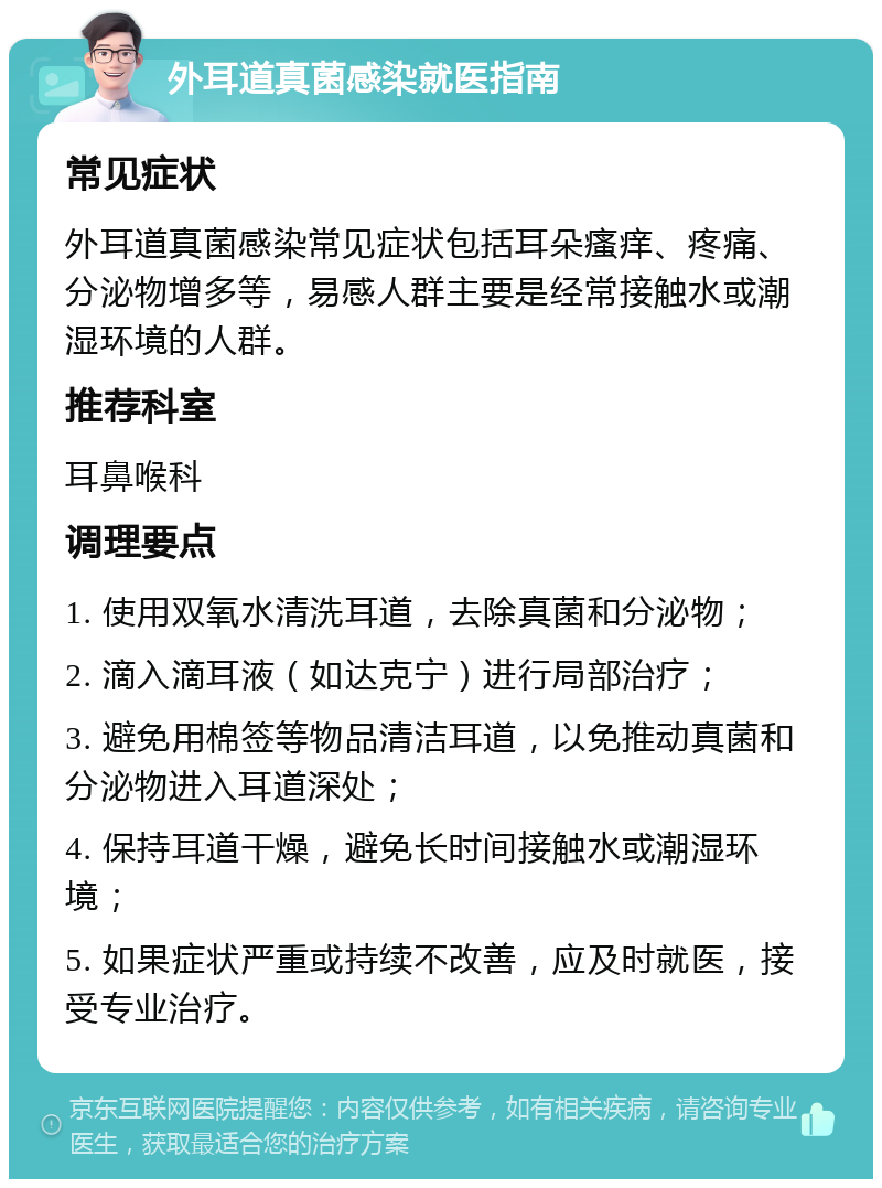 外耳道真菌感染就医指南 常见症状 外耳道真菌感染常见症状包括耳朵瘙痒、疼痛、分泌物增多等，易感人群主要是经常接触水或潮湿环境的人群。 推荐科室 耳鼻喉科 调理要点 1. 使用双氧水清洗耳道，去除真菌和分泌物； 2. 滴入滴耳液（如达克宁）进行局部治疗； 3. 避免用棉签等物品清洁耳道，以免推动真菌和分泌物进入耳道深处； 4. 保持耳道干燥，避免长时间接触水或潮湿环境； 5. 如果症状严重或持续不改善，应及时就医，接受专业治疗。