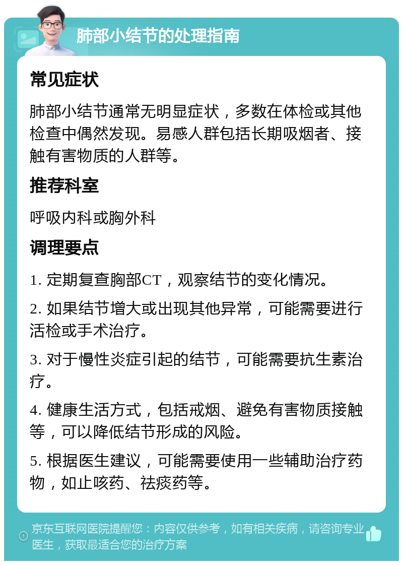 肺部小结节的处理指南 常见症状 肺部小结节通常无明显症状，多数在体检或其他检查中偶然发现。易感人群包括长期吸烟者、接触有害物质的人群等。 推荐科室 呼吸内科或胸外科 调理要点 1. 定期复查胸部CT，观察结节的变化情况。 2. 如果结节增大或出现其他异常，可能需要进行活检或手术治疗。 3. 对于慢性炎症引起的结节，可能需要抗生素治疗。 4. 健康生活方式，包括戒烟、避免有害物质接触等，可以降低结节形成的风险。 5. 根据医生建议，可能需要使用一些辅助治疗药物，如止咳药、祛痰药等。