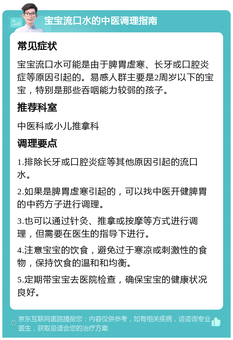 宝宝流口水的中医调理指南 常见症状 宝宝流口水可能是由于脾胃虚寒、长牙或口腔炎症等原因引起的。易感人群主要是2周岁以下的宝宝，特别是那些吞咽能力较弱的孩子。 推荐科室 中医科或小儿推拿科 调理要点 1.排除长牙或口腔炎症等其他原因引起的流口水。 2.如果是脾胃虚寒引起的，可以找中医开健脾胃的中药方子进行调理。 3.也可以通过针灸、推拿或按摩等方式进行调理，但需要在医生的指导下进行。 4.注意宝宝的饮食，避免过于寒凉或刺激性的食物，保持饮食的温和和均衡。 5.定期带宝宝去医院检查，确保宝宝的健康状况良好。