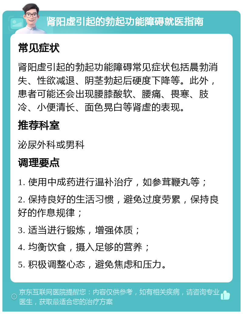 肾阳虚引起的勃起功能障碍就医指南 常见症状 肾阳虚引起的勃起功能障碍常见症状包括晨勃消失、性欲减退、阴茎勃起后硬度下降等。此外，患者可能还会出现腰膝酸软、腰痛、畏寒、肢冷、小便清长、面色晃白等肾虚的表现。 推荐科室 泌尿外科或男科 调理要点 1. 使用中成药进行温补治疗，如参茸鞭丸等； 2. 保持良好的生活习惯，避免过度劳累，保持良好的作息规律； 3. 适当进行锻炼，增强体质； 4. 均衡饮食，摄入足够的营养； 5. 积极调整心态，避免焦虑和压力。