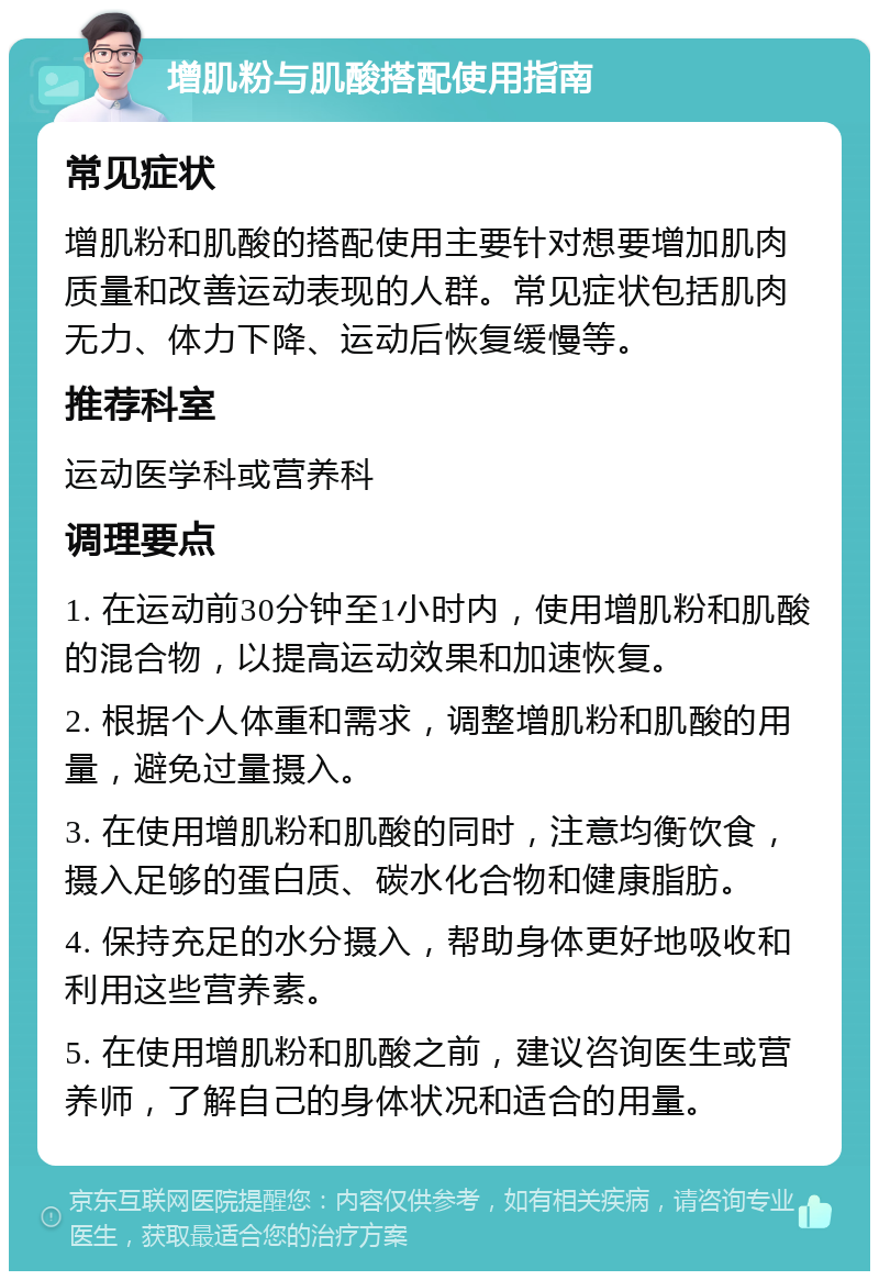 增肌粉与肌酸搭配使用指南 常见症状 增肌粉和肌酸的搭配使用主要针对想要增加肌肉质量和改善运动表现的人群。常见症状包括肌肉无力、体力下降、运动后恢复缓慢等。 推荐科室 运动医学科或营养科 调理要点 1. 在运动前30分钟至1小时内，使用增肌粉和肌酸的混合物，以提高运动效果和加速恢复。 2. 根据个人体重和需求，调整增肌粉和肌酸的用量，避免过量摄入。 3. 在使用增肌粉和肌酸的同时，注意均衡饮食，摄入足够的蛋白质、碳水化合物和健康脂肪。 4. 保持充足的水分摄入，帮助身体更好地吸收和利用这些营养素。 5. 在使用增肌粉和肌酸之前，建议咨询医生或营养师，了解自己的身体状况和适合的用量。