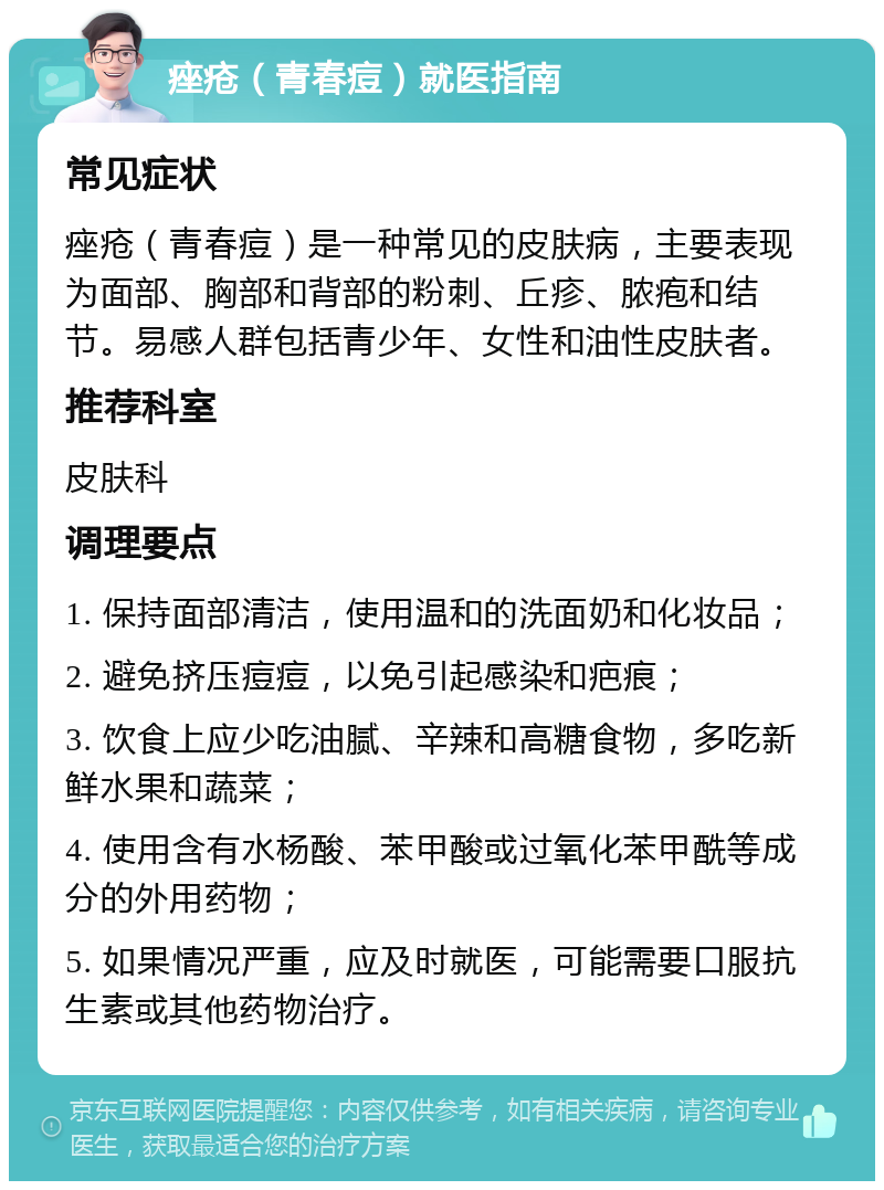 痤疮（青春痘）就医指南 常见症状 痤疮（青春痘）是一种常见的皮肤病，主要表现为面部、胸部和背部的粉刺、丘疹、脓疱和结节。易感人群包括青少年、女性和油性皮肤者。 推荐科室 皮肤科 调理要点 1. 保持面部清洁，使用温和的洗面奶和化妆品； 2. 避免挤压痘痘，以免引起感染和疤痕； 3. 饮食上应少吃油腻、辛辣和高糖食物，多吃新鲜水果和蔬菜； 4. 使用含有水杨酸、苯甲酸或过氧化苯甲酰等成分的外用药物； 5. 如果情况严重，应及时就医，可能需要口服抗生素或其他药物治疗。