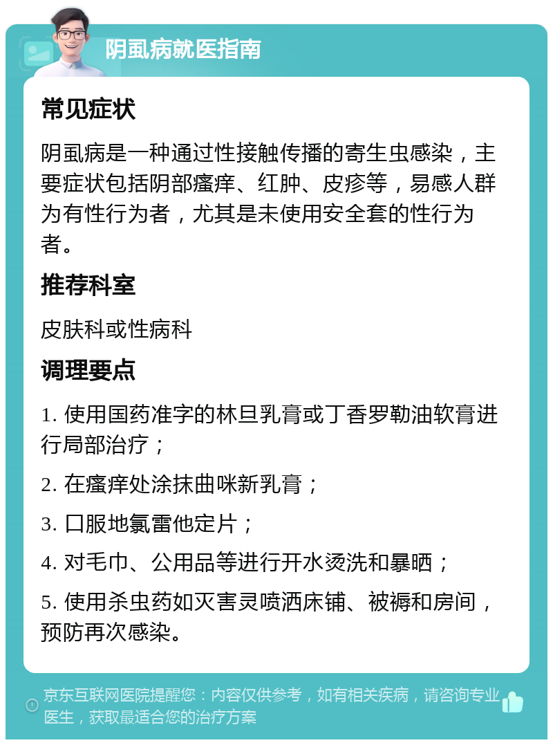 阴虱病就医指南 常见症状 阴虱病是一种通过性接触传播的寄生虫感染，主要症状包括阴部瘙痒、红肿、皮疹等，易感人群为有性行为者，尤其是未使用安全套的性行为者。 推荐科室 皮肤科或性病科 调理要点 1. 使用国药准字的林旦乳膏或丁香罗勒油软膏进行局部治疗； 2. 在瘙痒处涂抹曲咪新乳膏； 3. 口服地氯雷他定片； 4. 对毛巾、公用品等进行开水烫洗和暴晒； 5. 使用杀虫药如灭害灵喷洒床铺、被褥和房间，预防再次感染。