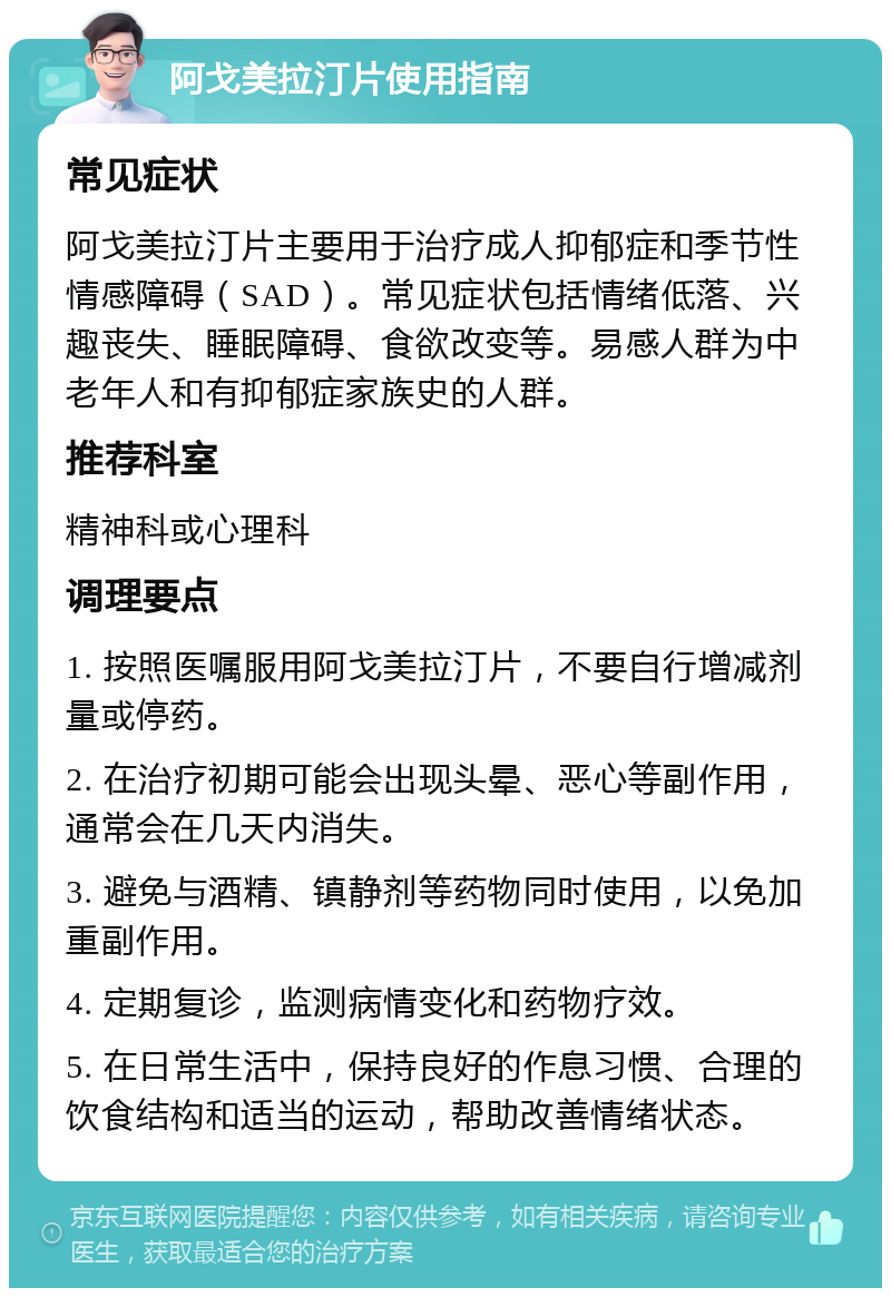 阿戈美拉汀片使用指南 常见症状 阿戈美拉汀片主要用于治疗成人抑郁症和季节性情感障碍（SAD）。常见症状包括情绪低落、兴趣丧失、睡眠障碍、食欲改变等。易感人群为中老年人和有抑郁症家族史的人群。 推荐科室 精神科或心理科 调理要点 1. 按照医嘱服用阿戈美拉汀片，不要自行增减剂量或停药。 2. 在治疗初期可能会出现头晕、恶心等副作用，通常会在几天内消失。 3. 避免与酒精、镇静剂等药物同时使用，以免加重副作用。 4. 定期复诊，监测病情变化和药物疗效。 5. 在日常生活中，保持良好的作息习惯、合理的饮食结构和适当的运动，帮助改善情绪状态。