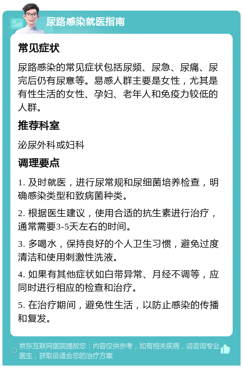 尿路感染就医指南 常见症状 尿路感染的常见症状包括尿频、尿急、尿痛、尿完后仍有尿意等。易感人群主要是女性，尤其是有性生活的女性、孕妇、老年人和免疫力较低的人群。 推荐科室 泌尿外科或妇科 调理要点 1. 及时就医，进行尿常规和尿细菌培养检查，明确感染类型和致病菌种类。 2. 根据医生建议，使用合适的抗生素进行治疗，通常需要3-5天左右的时间。 3. 多喝水，保持良好的个人卫生习惯，避免过度清洁和使用刺激性洗液。 4. 如果有其他症状如白带异常、月经不调等，应同时进行相应的检查和治疗。 5. 在治疗期间，避免性生活，以防止感染的传播和复发。