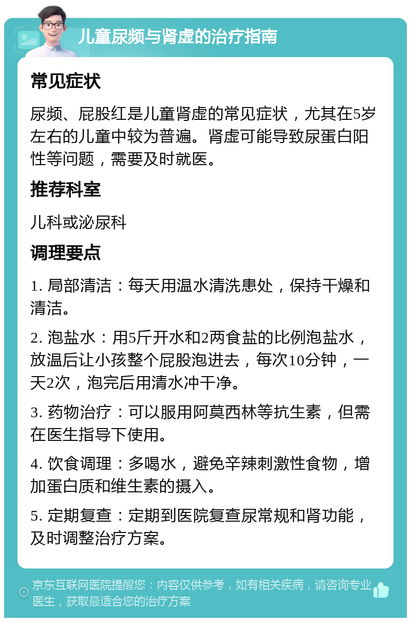 儿童尿频与肾虚的治疗指南 常见症状 尿频、屁股红是儿童肾虚的常见症状，尤其在5岁左右的儿童中较为普遍。肾虚可能导致尿蛋白阳性等问题，需要及时就医。 推荐科室 儿科或泌尿科 调理要点 1. 局部清洁：每天用温水清洗患处，保持干燥和清洁。 2. 泡盐水：用5斤开水和2两食盐的比例泡盐水，放温后让小孩整个屁股泡进去，每次10分钟，一天2次，泡完后用清水冲干净。 3. 药物治疗：可以服用阿莫西林等抗生素，但需在医生指导下使用。 4. 饮食调理：多喝水，避免辛辣刺激性食物，增加蛋白质和维生素的摄入。 5. 定期复查：定期到医院复查尿常规和肾功能，及时调整治疗方案。