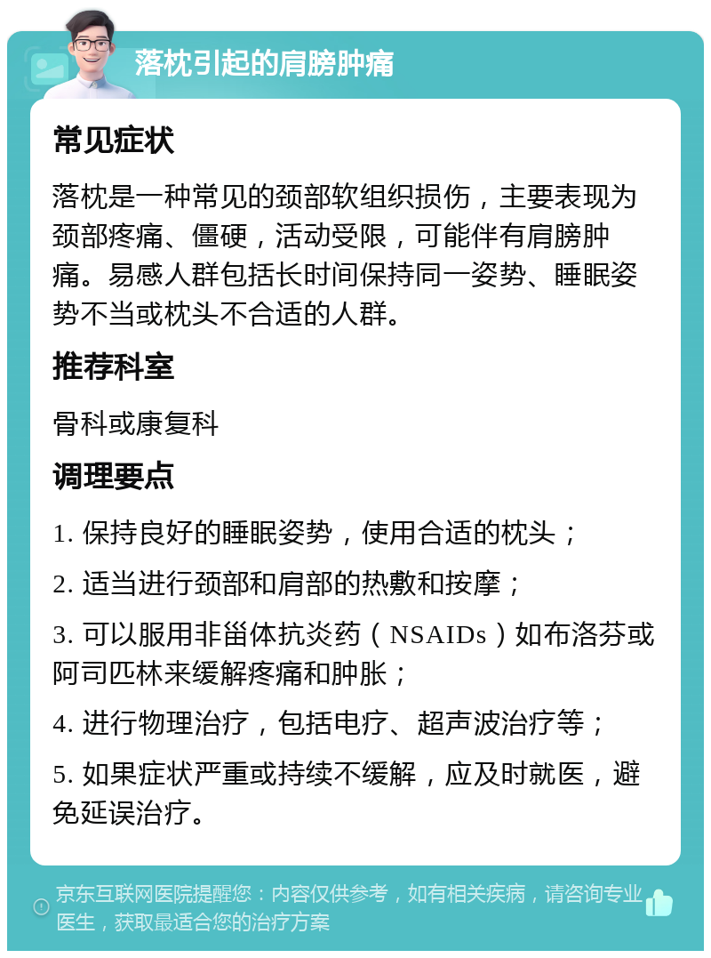 落枕引起的肩膀肿痛 常见症状 落枕是一种常见的颈部软组织损伤，主要表现为颈部疼痛、僵硬，活动受限，可能伴有肩膀肿痛。易感人群包括长时间保持同一姿势、睡眠姿势不当或枕头不合适的人群。 推荐科室 骨科或康复科 调理要点 1. 保持良好的睡眠姿势，使用合适的枕头； 2. 适当进行颈部和肩部的热敷和按摩； 3. 可以服用非甾体抗炎药（NSAIDs）如布洛芬或阿司匹林来缓解疼痛和肿胀； 4. 进行物理治疗，包括电疗、超声波治疗等； 5. 如果症状严重或持续不缓解，应及时就医，避免延误治疗。