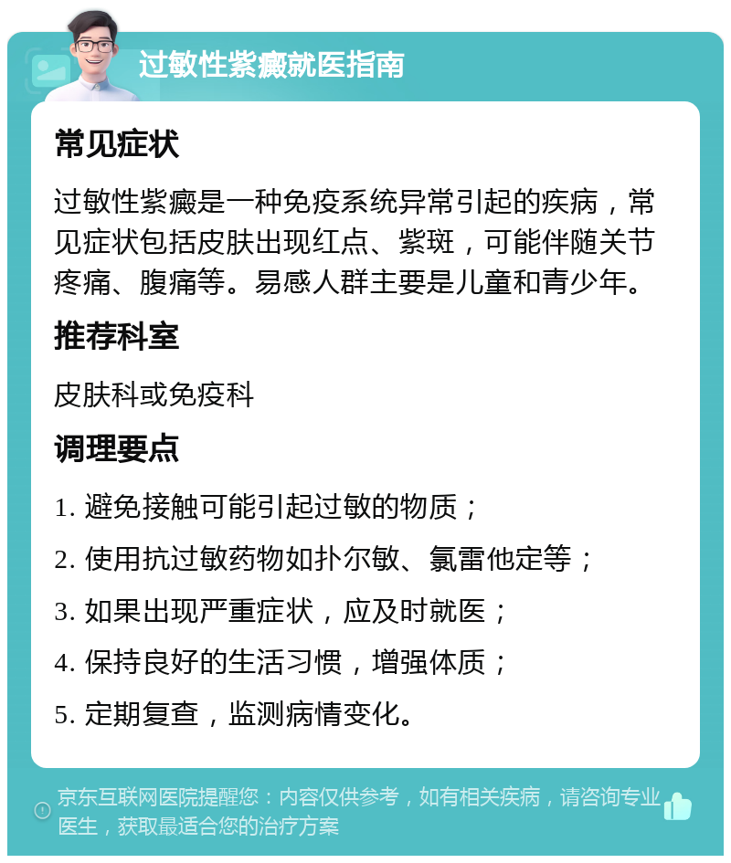 过敏性紫癜就医指南 常见症状 过敏性紫癜是一种免疫系统异常引起的疾病，常见症状包括皮肤出现红点、紫斑，可能伴随关节疼痛、腹痛等。易感人群主要是儿童和青少年。 推荐科室 皮肤科或免疫科 调理要点 1. 避免接触可能引起过敏的物质； 2. 使用抗过敏药物如扑尔敏、氯雷他定等； 3. 如果出现严重症状，应及时就医； 4. 保持良好的生活习惯，增强体质； 5. 定期复查，监测病情变化。